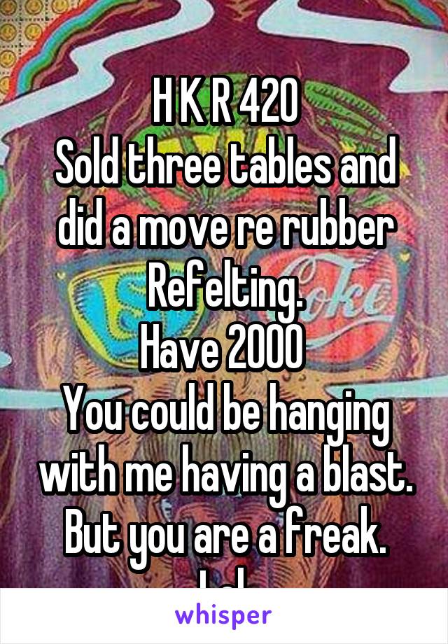 
H K R 420
Sold three tables and did a move re rubber Refelting.
Have 2000 
You could be hanging with me having a blast.
But you are a freak.
Lol 