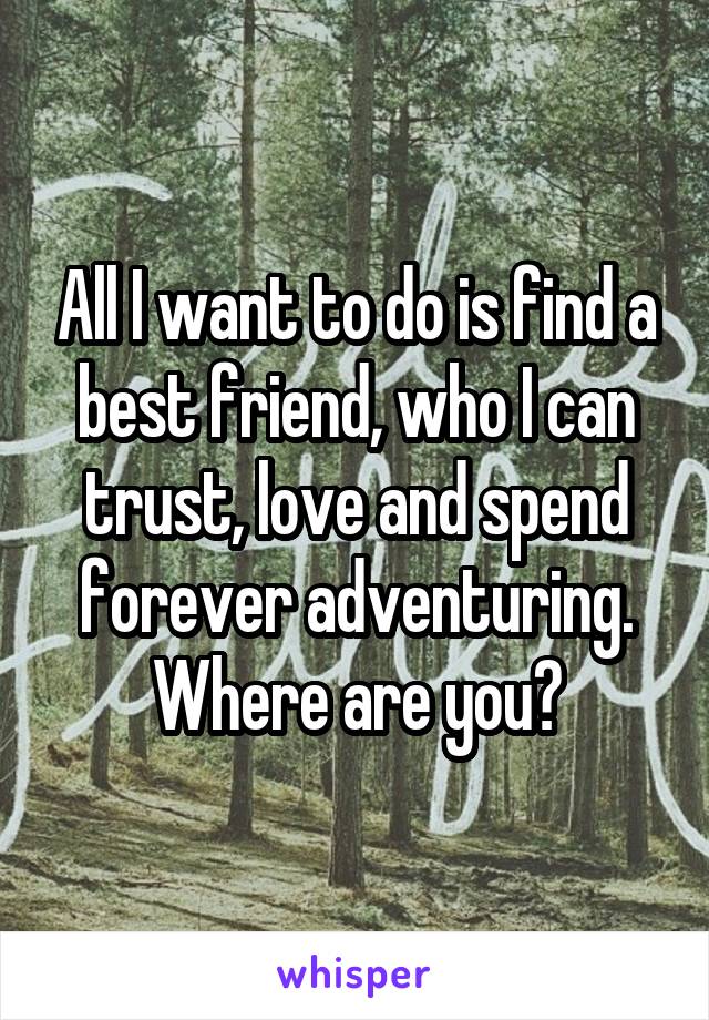 All I want to do is find a best friend, who I can trust, love and spend forever adventuring. Where are you?