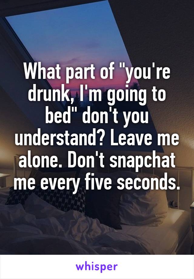 What part of "you're drunk, I'm going to bed" don't you understand? Leave me alone. Don't snapchat me every five seconds. 