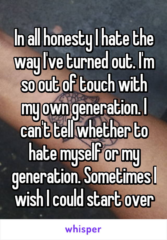 In all honesty I hate the way I've turned out. I'm so out of touch with my own generation. I can't tell whether to hate myself or my generation. Sometimes I wish I could start over