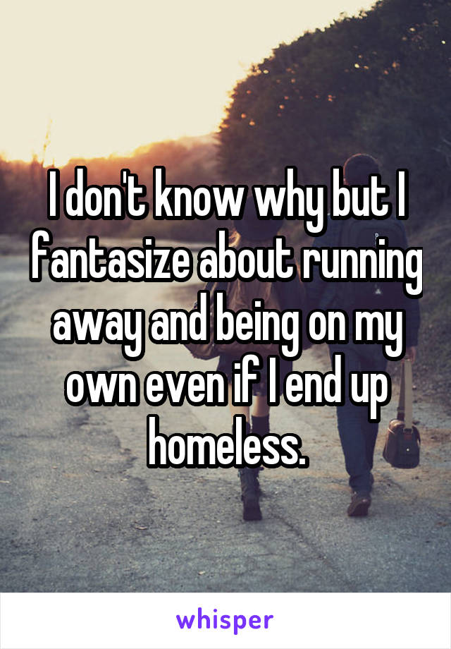 I don't know why but I fantasize about running away and being on my own even if I end up homeless.