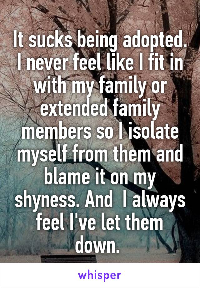 It sucks being adopted. I never feel like I fit in with my family or extended family members so I isolate myself from them and blame it on my shyness. And  I always feel I've let them down. 