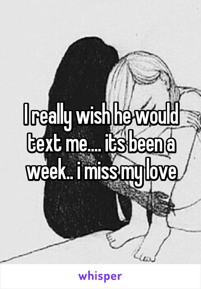 I really wish he would text me.... its been a week.. i miss my love