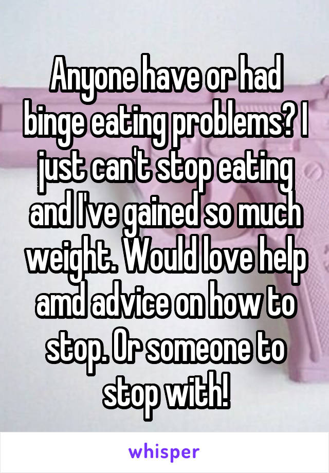 Anyone have or had binge eating problems? I just can't stop eating and I've gained so much weight. Would love help amd advice on how to stop. Or someone to stop with!