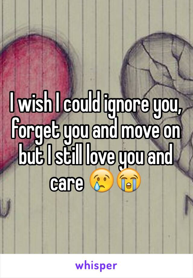 I wish I could ignore you, forget you and move on but I still love you and care 😢😭