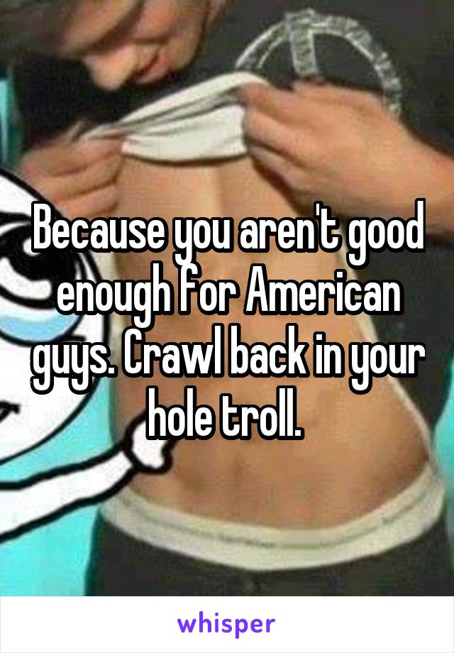 Because you aren't good enough for American guys. Crawl back in your hole troll. 