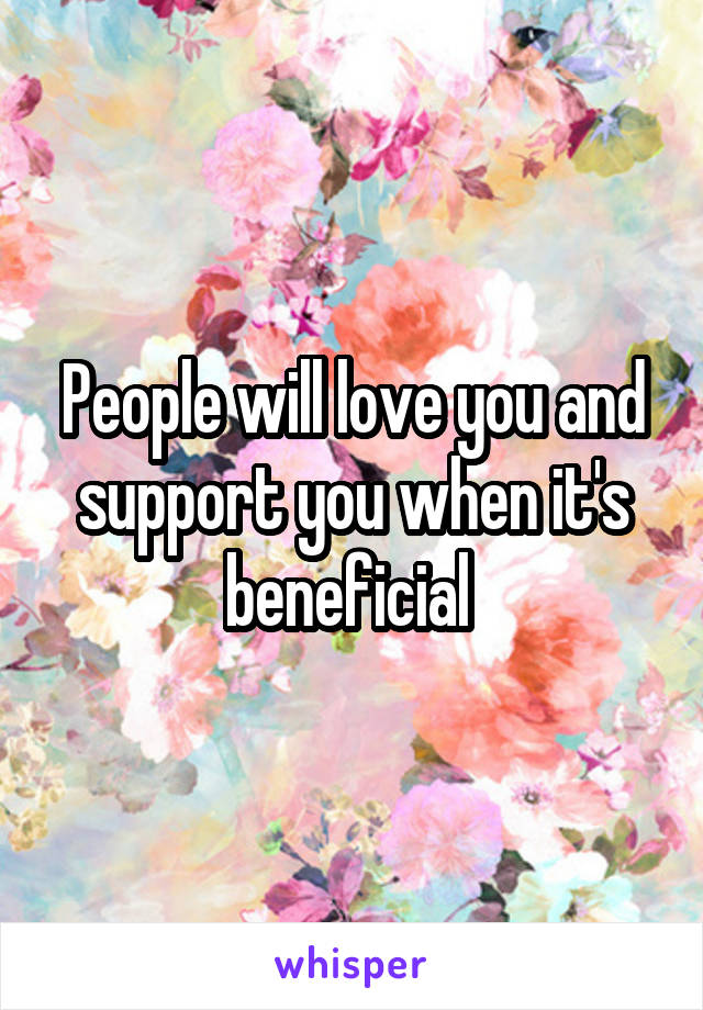 People will love you and support you when it's beneficial 