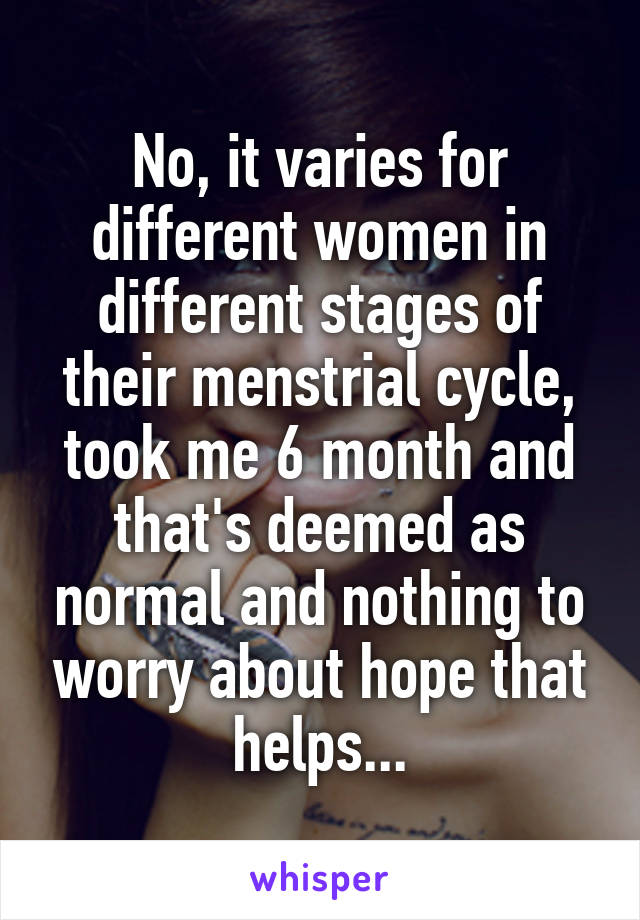 No, it varies for different women in different stages of their menstrial cycle, took me 6 month and that's deemed as normal and nothing to worry about hope that helps...