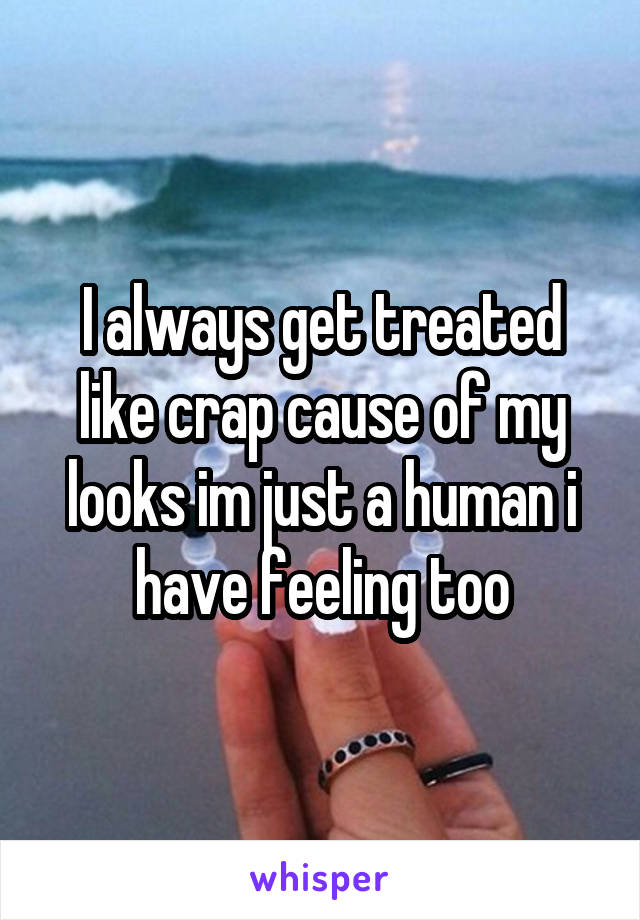 I always get treated like crap cause of my looks im just a human i have feeling too