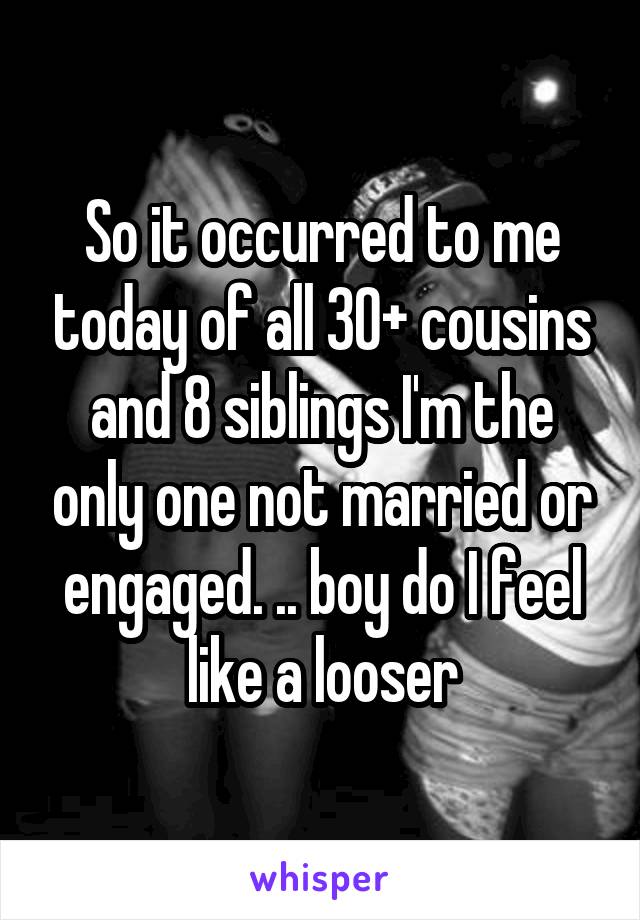 So it occurred to me today of all 30+ cousins and 8 siblings I'm the only one not married or engaged. .. boy do I feel like a looser