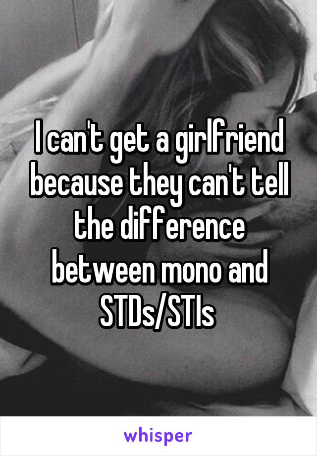 I can't get a girlfriend because they can't tell the difference between mono and STDs/STIs 