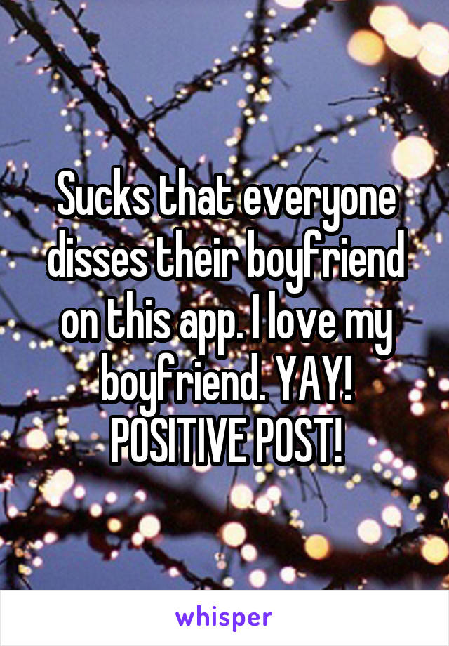 Sucks that everyone disses their boyfriend on this app. I love my boyfriend. YAY! POSITIVE POST!