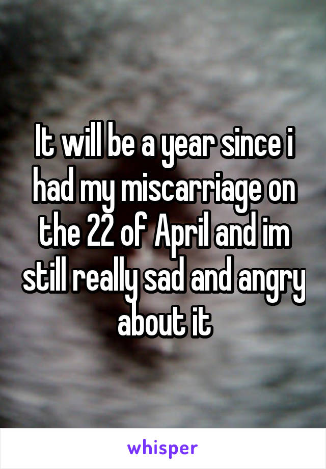 It will be a year since i had my miscarriage on the 22 of April and im still really sad and angry about it