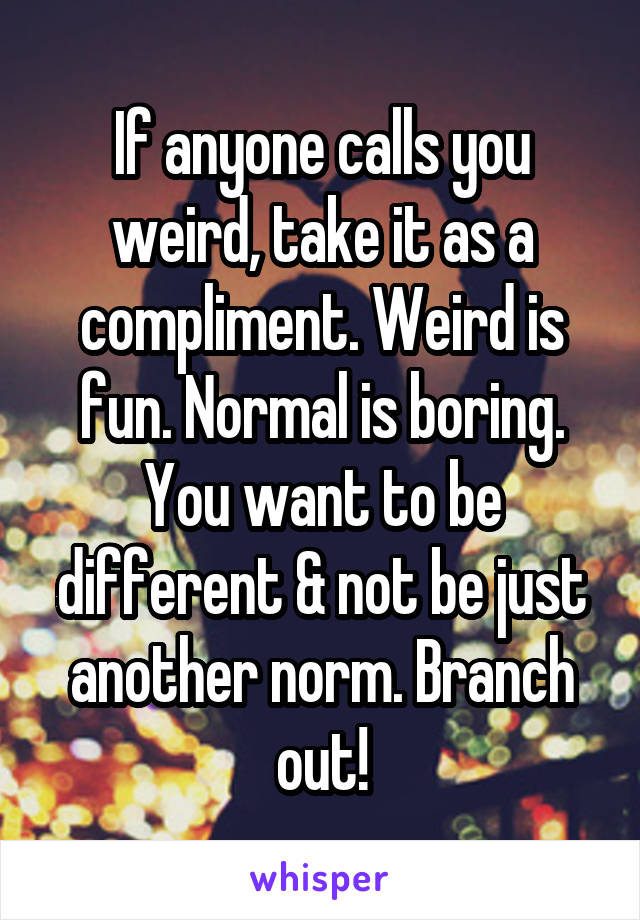 If anyone calls you weird, take it as a compliment. Weird is fun. Normal is boring. You want to be different & not be just another norm. Branch out!