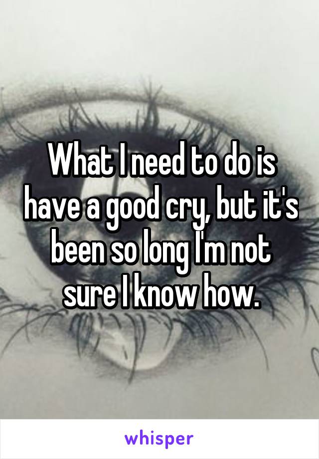 What I need to do is have a good cry, but it's been so long I'm not sure I know how.