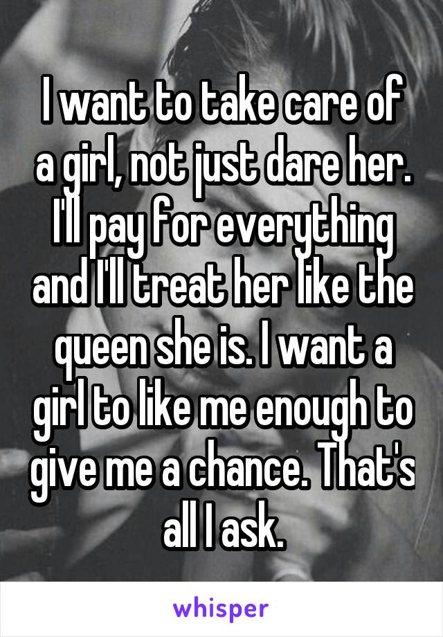 I want to take care of a girl, not just dare her. I'll pay for everything and I'll treat her like the queen she is. I want a girl to like me enough to give me a chance. That's all I ask.