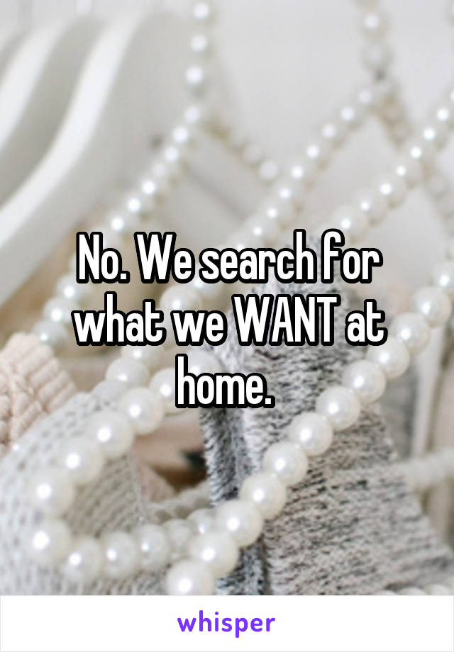 No. We search for what we WANT at home. 