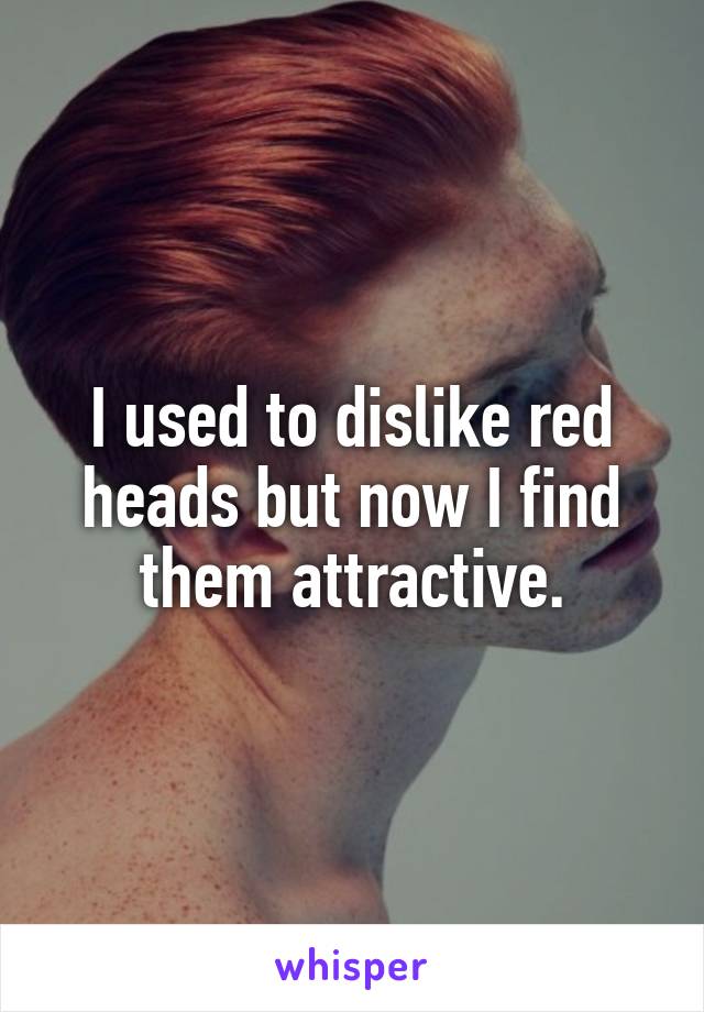 I used to dislike red heads but now I find them attractive.