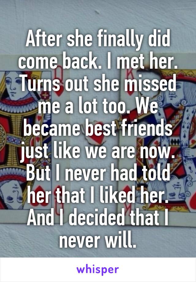 After she finally did come back. I met her. Turns out she missed me a lot too. We became best friends just like we are now. But I never had told her that I liked her. And I decided that I never will.