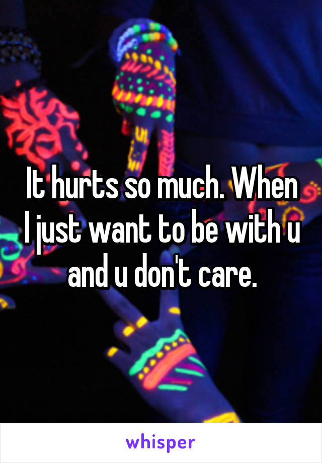 It hurts so much. When I just want to be with u and u don't care.