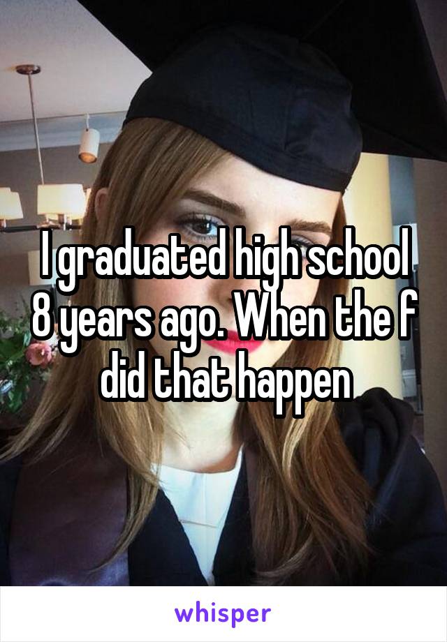 I graduated high school 8 years ago. When the f did that happen