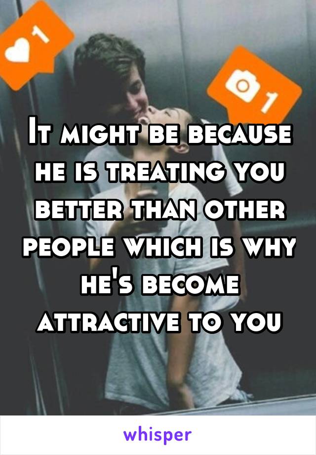 It might be because he is treating you better than other people which is why he's become attractive to you