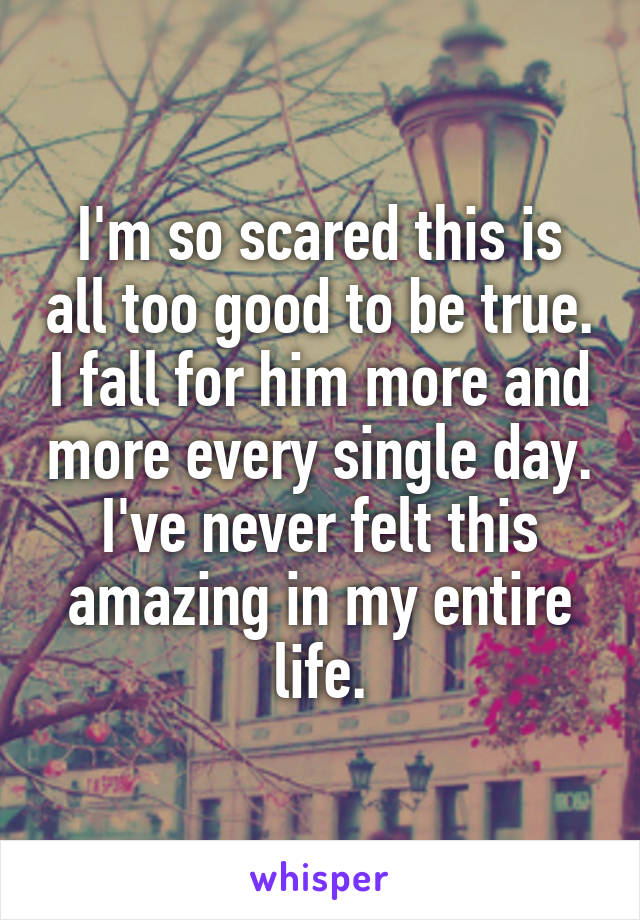 I'm so scared this is all too good to be true. I fall for him more and more every single day. I've never felt this amazing in my entire life.