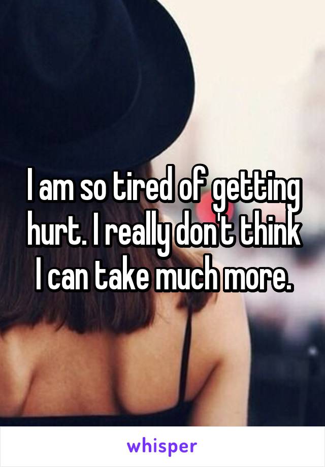 I am so tired of getting hurt. I really don't think I can take much more.