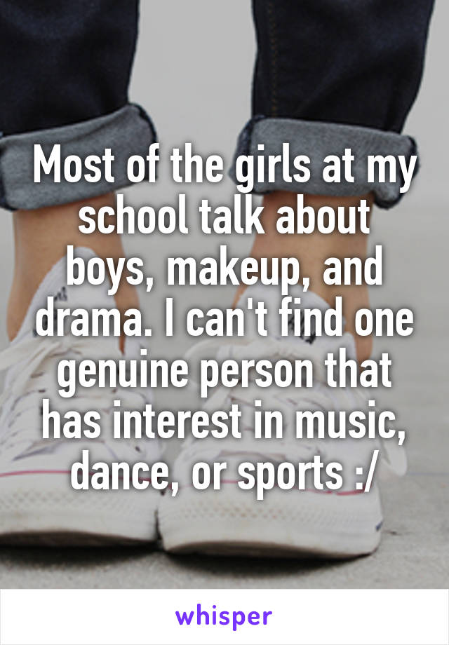 Most of the girls at my school talk about boys, makeup, and drama. I can't find one genuine person that has interest in music, dance, or sports :/