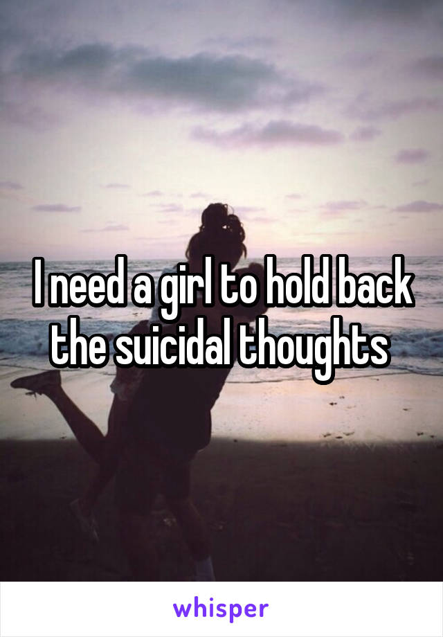 I need a girl to hold back the suicidal thoughts 