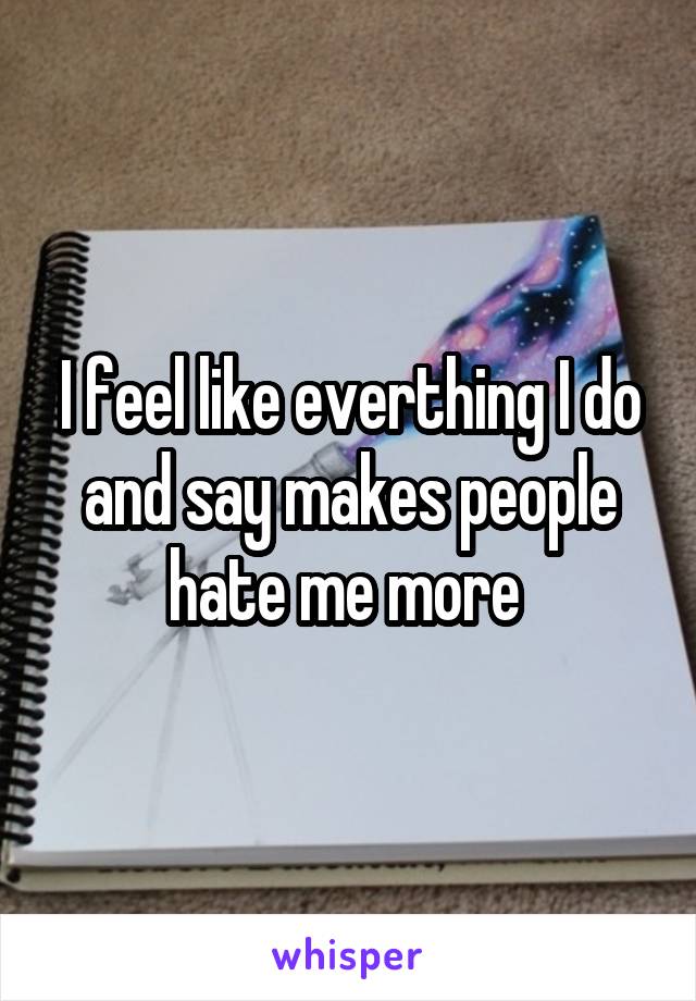 I feel like everthing I do and say makes people hate me more 