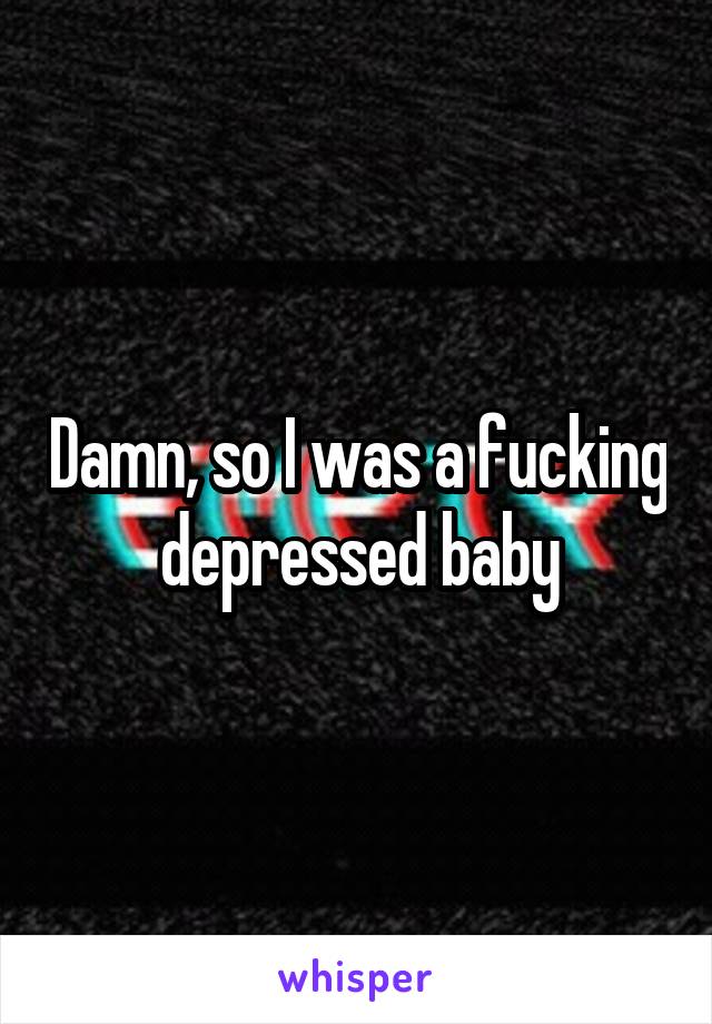 Damn, so I was a fucking depressed baby