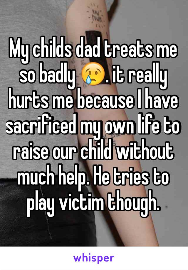 My childs dad treats me so badly 😢. it really hurts me because I have sacrificed my own life to raise our child without much help. He tries to play victim though.