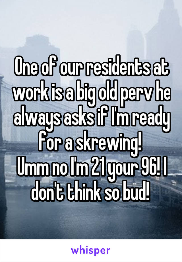 One of our residents at work is a big old perv he always asks if I'm ready for a skrewing! 
Umm no I'm 21 your 96! I don't think so bud! 
