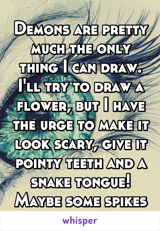 Demons are pretty much the only thing I can draw. I'll try to draw a flower, but I have the urge to make it look scary, give it pointy teeth and a snake tongue! Maybe some spikes