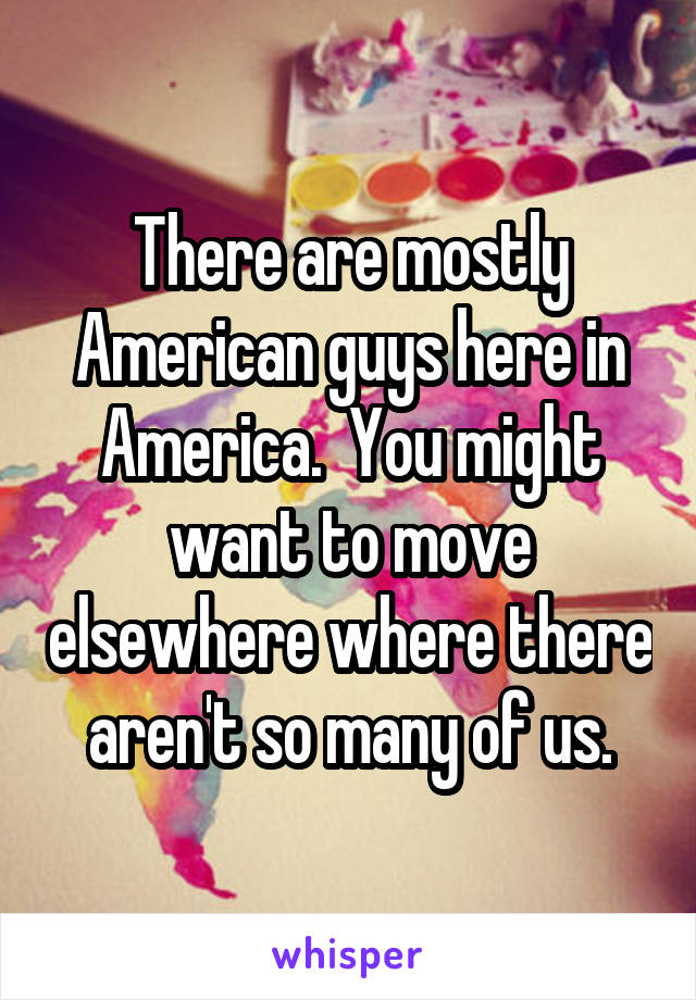 There are mostly American guys here in America.  You might want to move elsewhere where there aren't so many of us.