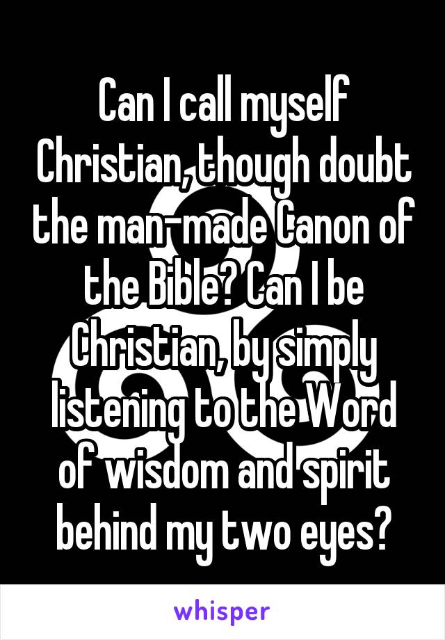 Can I call myself Christian, though doubt the man-made Canon of the Bible? Can I be Christian, by simply listening to the Word of wisdom and spirit behind my two eyes?