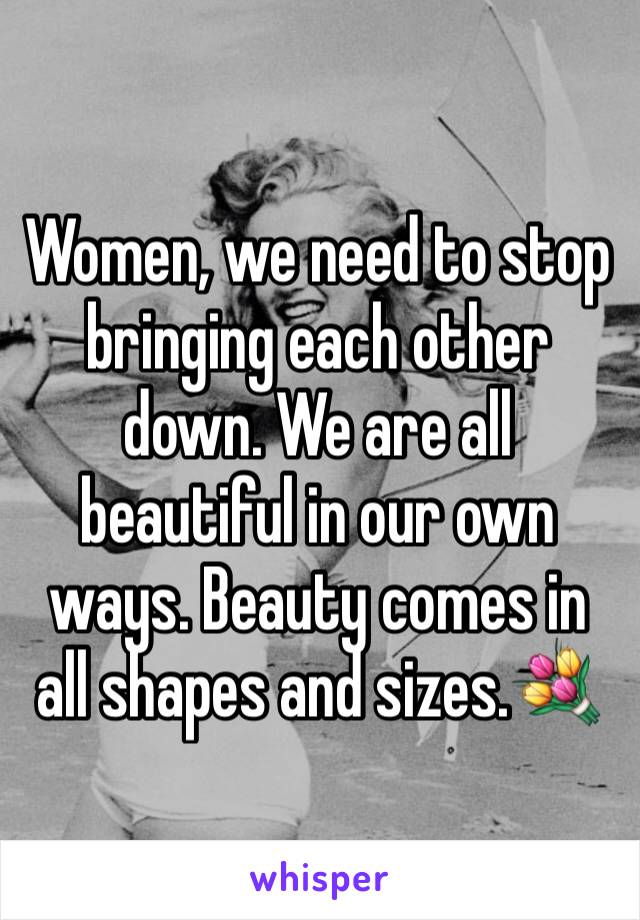 Women, we need to stop bringing each other down. We are all beautiful in our own ways. Beauty comes in all shapes and sizes.💐