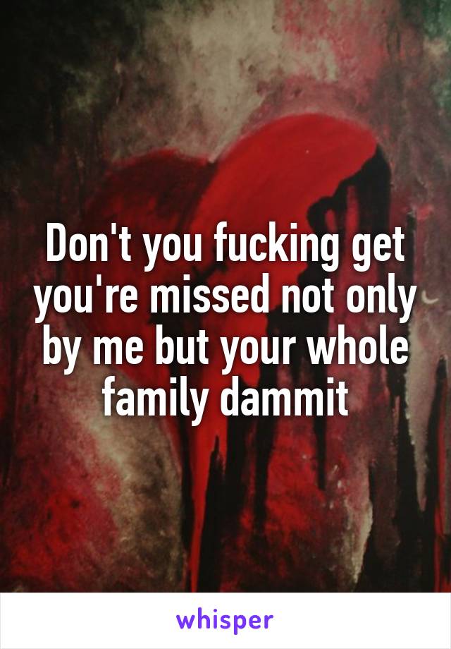 Don't you fucking get you're missed not only by me but your whole family dammit