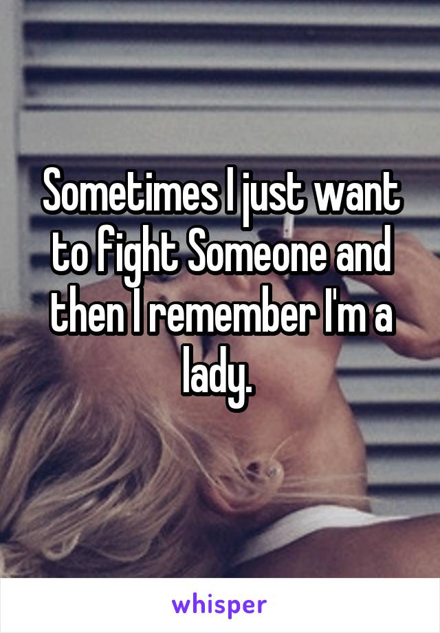 Sometimes I just want to fight Someone and then I remember I'm a lady. 
