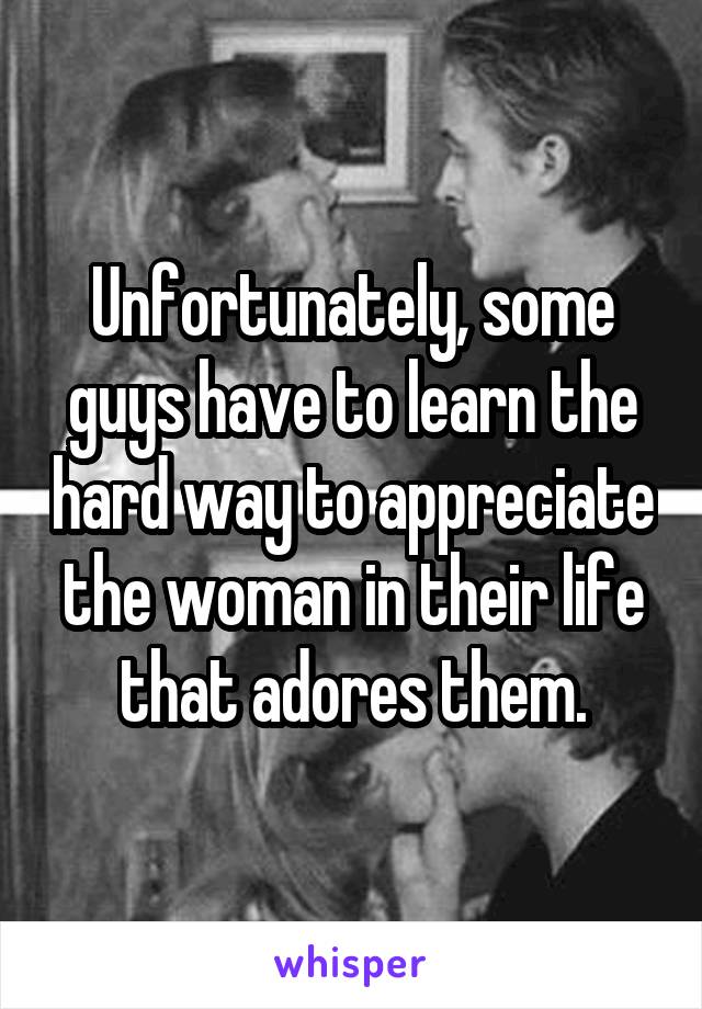 Unfortunately, some guys have to learn the hard way to appreciate the woman in their life that adores them.