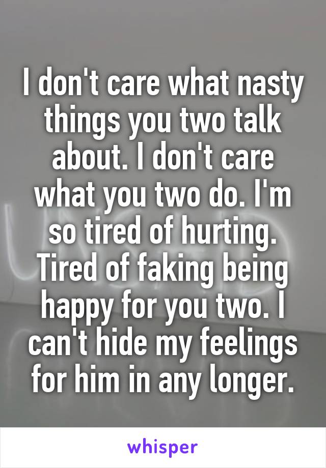 I don't care what nasty things you two talk about. I don't care what you two do. I'm so tired of hurting. Tired of faking being happy for you two. I can't hide my feelings for him in any longer.