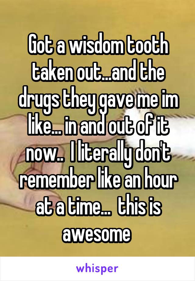 Got a wisdom tooth taken out...and the drugs they gave me im like... in and out of it now..  I literally don't remember like an hour at a time...  this is awesome 