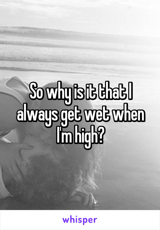 So why is it that I always get wet when I'm high?