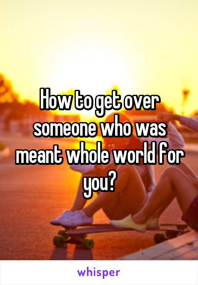 How to get over someone who was meant whole world for you?