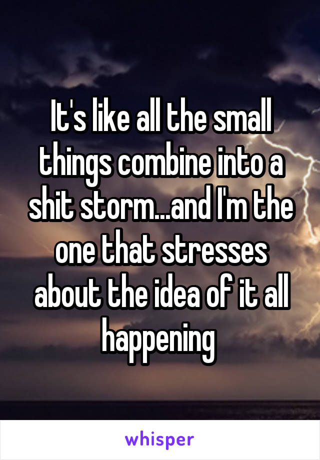 It's like all the small things combine into a shit storm...and I'm the one that stresses about the idea of it all happening 