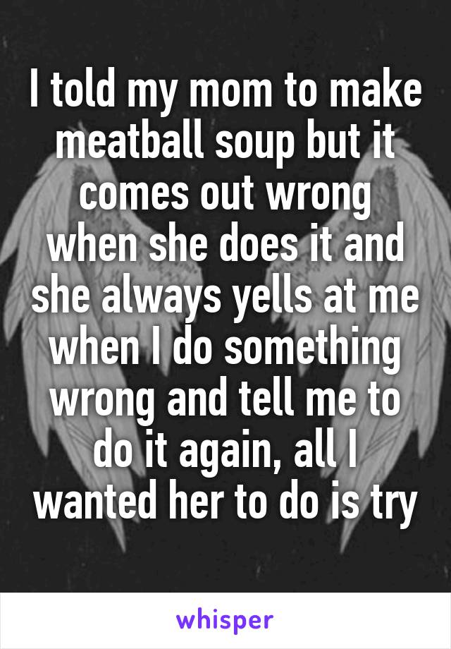 I told my mom to make meatball soup but it comes out wrong when she does it and she always yells at me when I do something wrong and tell me to do it again, all I wanted her to do is try 