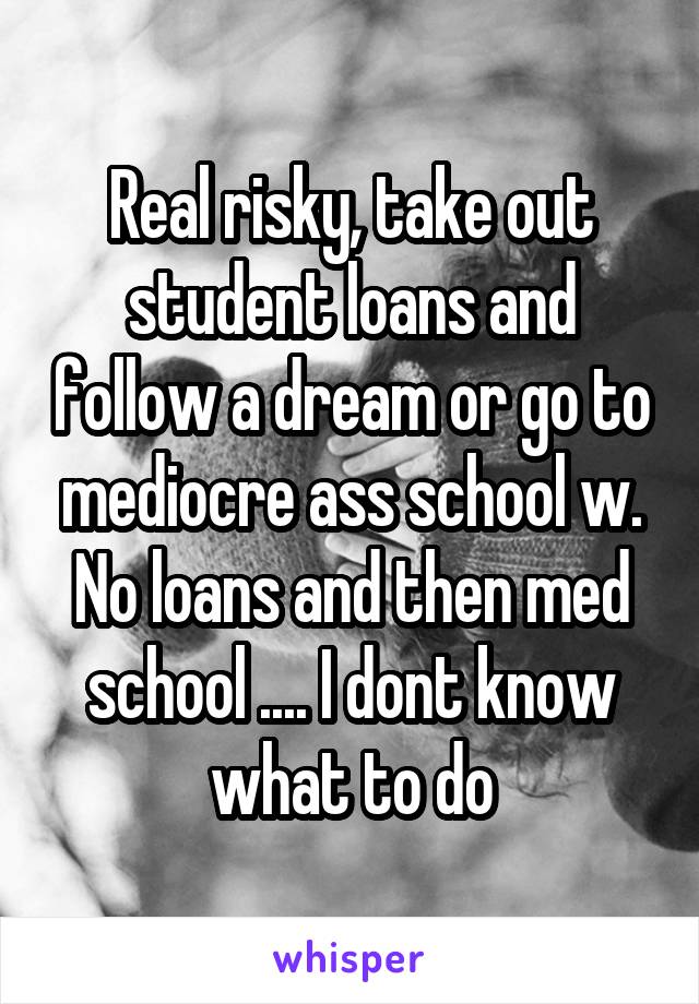 Real risky, take out student loans and follow a dream or go to mediocre ass school w. No loans and then med school .... I dont know what to do