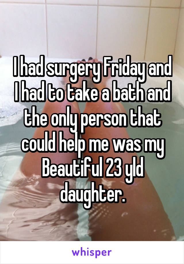 I had surgery Friday and I had to take a bath and the only person that could help me was my Beautiful 23 yld daughter.