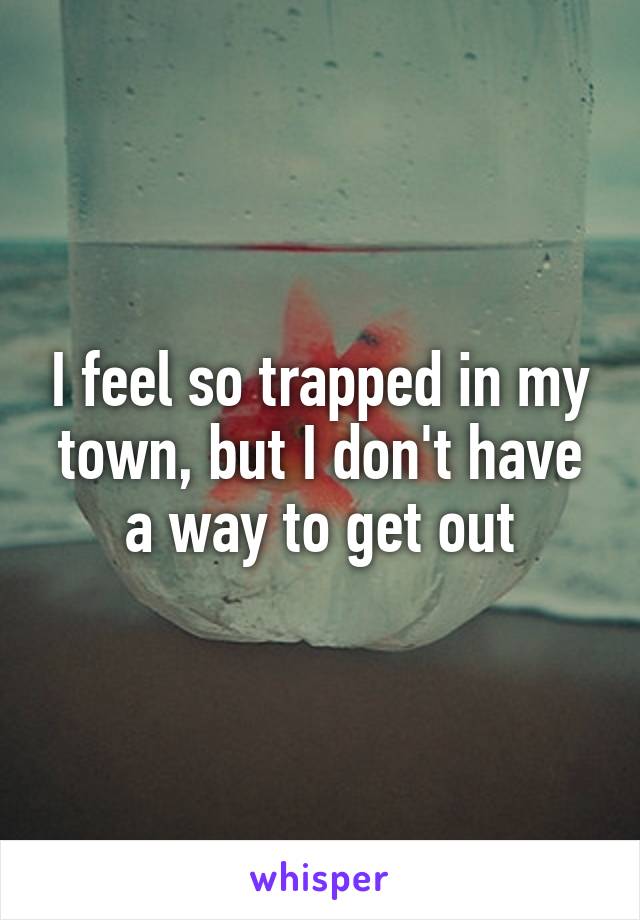 I feel so trapped in my town, but I don't have a way to get out